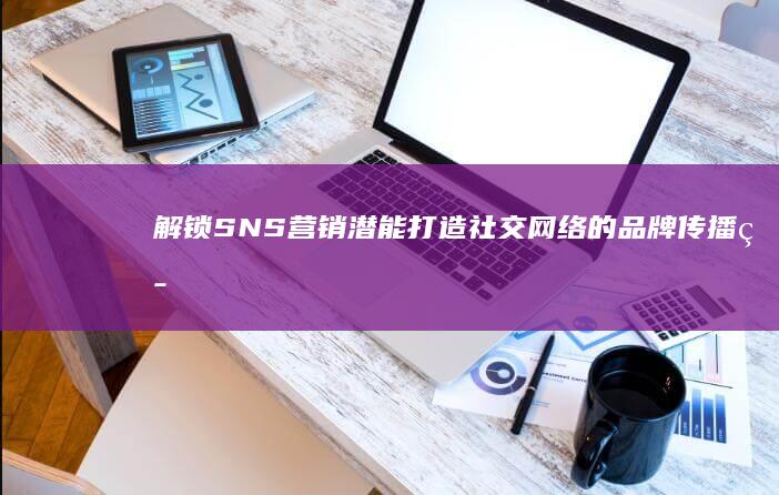 解锁SNS营销潜能：打造社交网络的品牌传播策略