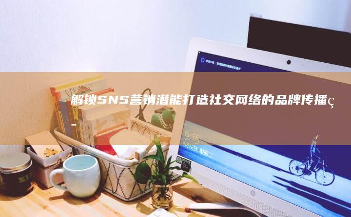 解锁SNS营销潜能：打造社交网络的品牌传播策略